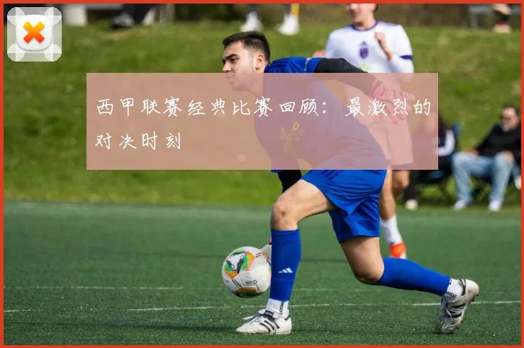 西甲联赛经典比赛回顾：最激烈的对决时刻